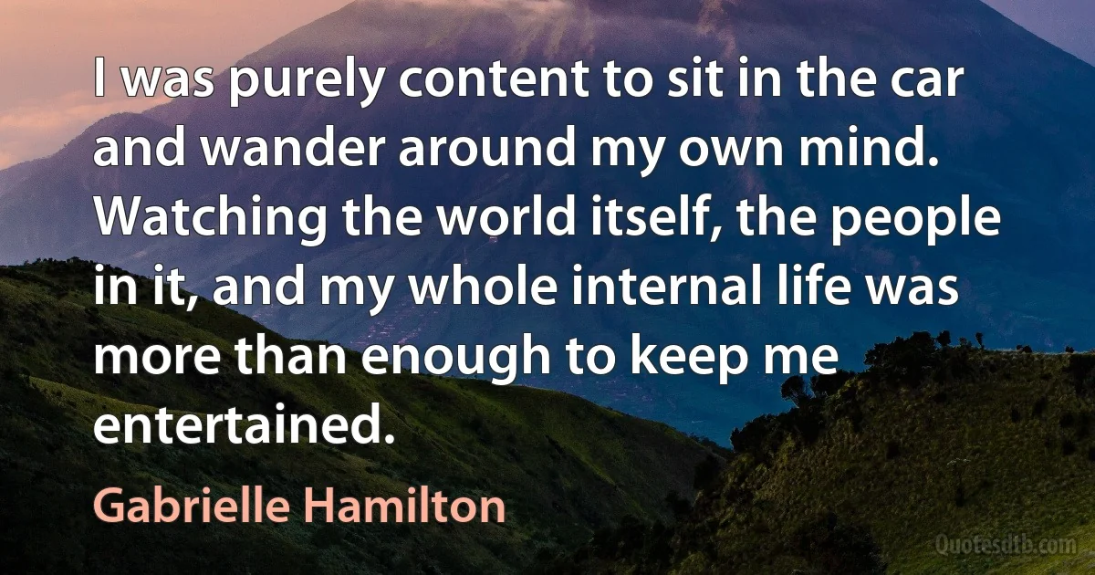 I was purely content to sit in the car and wander around my own mind. Watching the world itself, the people in it, and my whole internal life was more than enough to keep me entertained. (Gabrielle Hamilton)