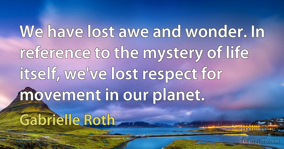 We have lost awe and wonder. In reference to the mystery of life itself, we've lost respect for movement in our planet. (Gabrielle Roth)