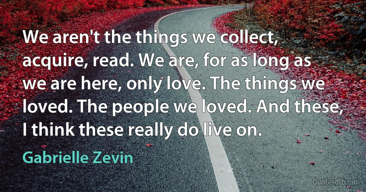 We aren't the things we collect, acquire, read. We are, for as long as we are here, only love. The things we loved. The people we loved. And these, I think these really do live on. (Gabrielle Zevin)