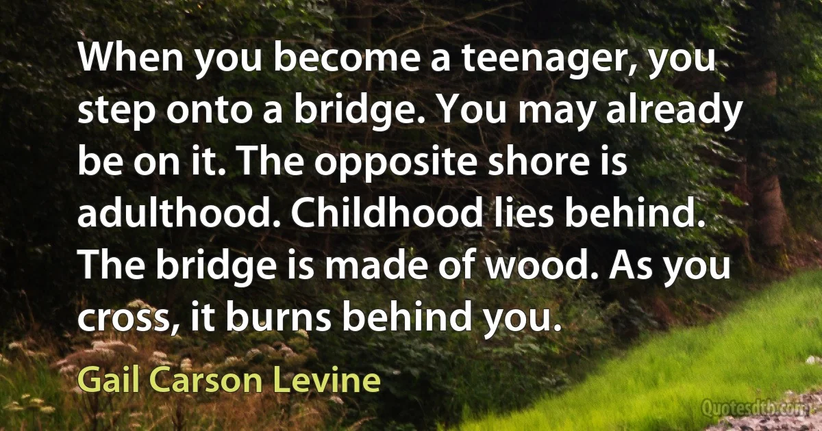 When you become a teenager, you step onto a bridge. You may already be on it. The opposite shore is adulthood. Childhood lies behind. The bridge is made of wood. As you cross, it burns behind you. (Gail Carson Levine)