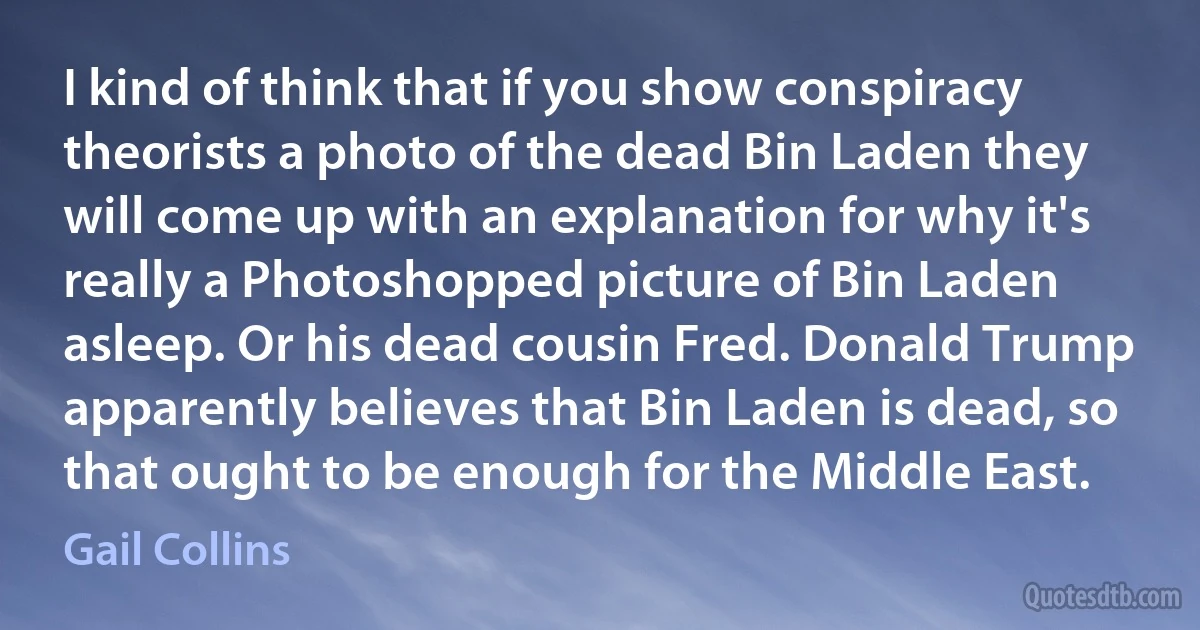 I kind of think that if you show conspiracy theorists a photo of the dead Bin Laden they will come up with an explanation for why it's really a Photoshopped picture of Bin Laden asleep. Or his dead cousin Fred. Donald Trump apparently believes that Bin Laden is dead, so that ought to be enough for the Middle East. (Gail Collins)