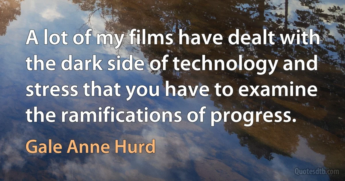 A lot of my films have dealt with the dark side of technology and stress that you have to examine the ramifications of progress. (Gale Anne Hurd)