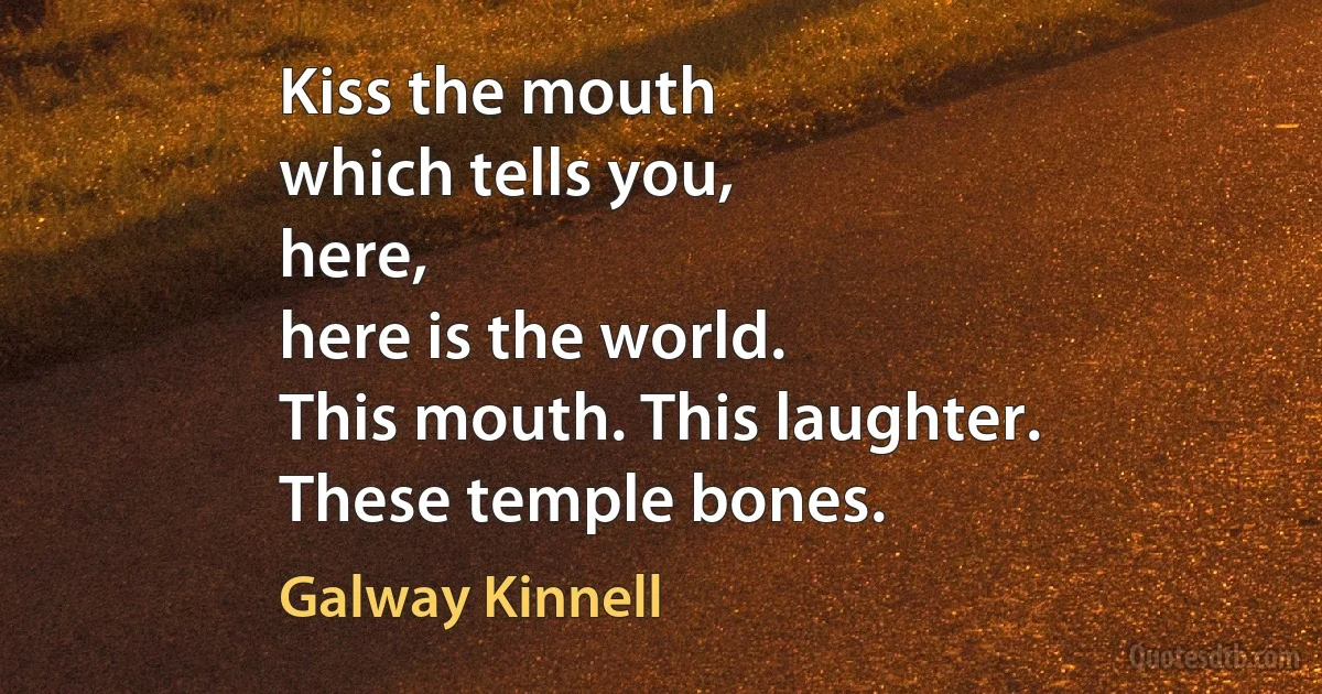 Kiss the mouth
which tells you,
here,
here is the world.
This mouth. This laughter.
These temple bones. (Galway Kinnell)