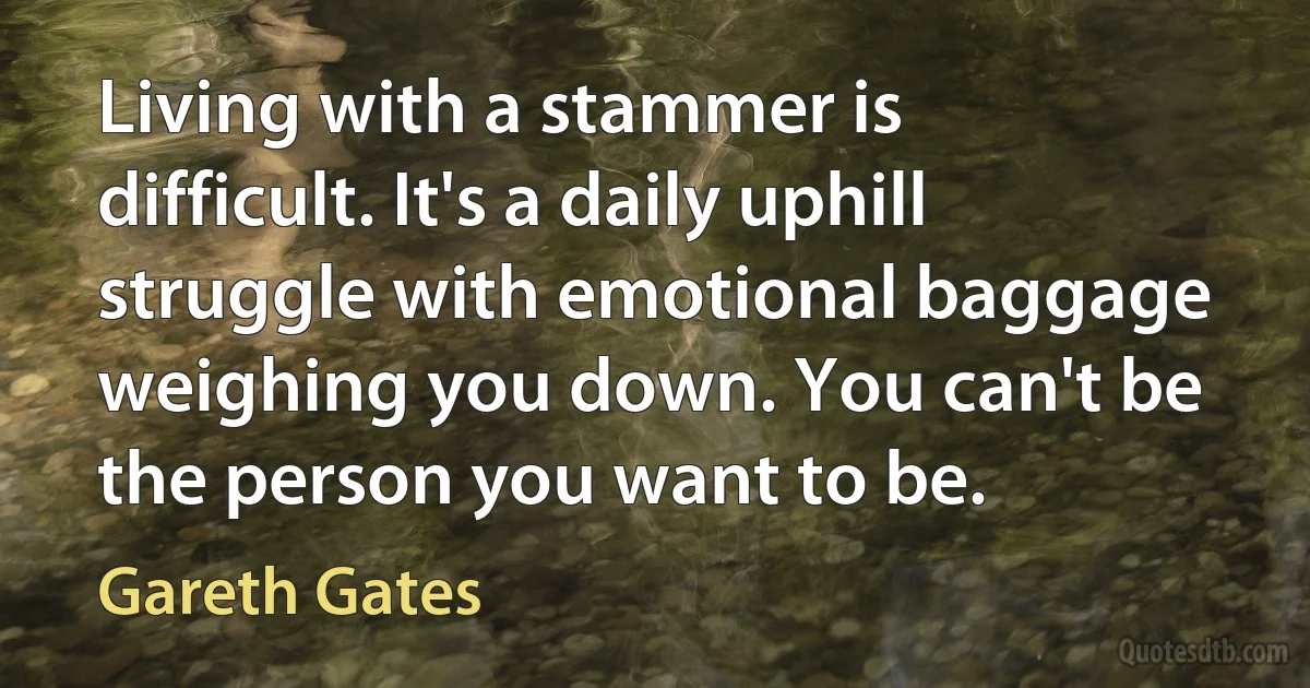 Living with a stammer is difficult. It's a daily uphill struggle with emotional baggage weighing you down. You can't be the person you want to be. (Gareth Gates)