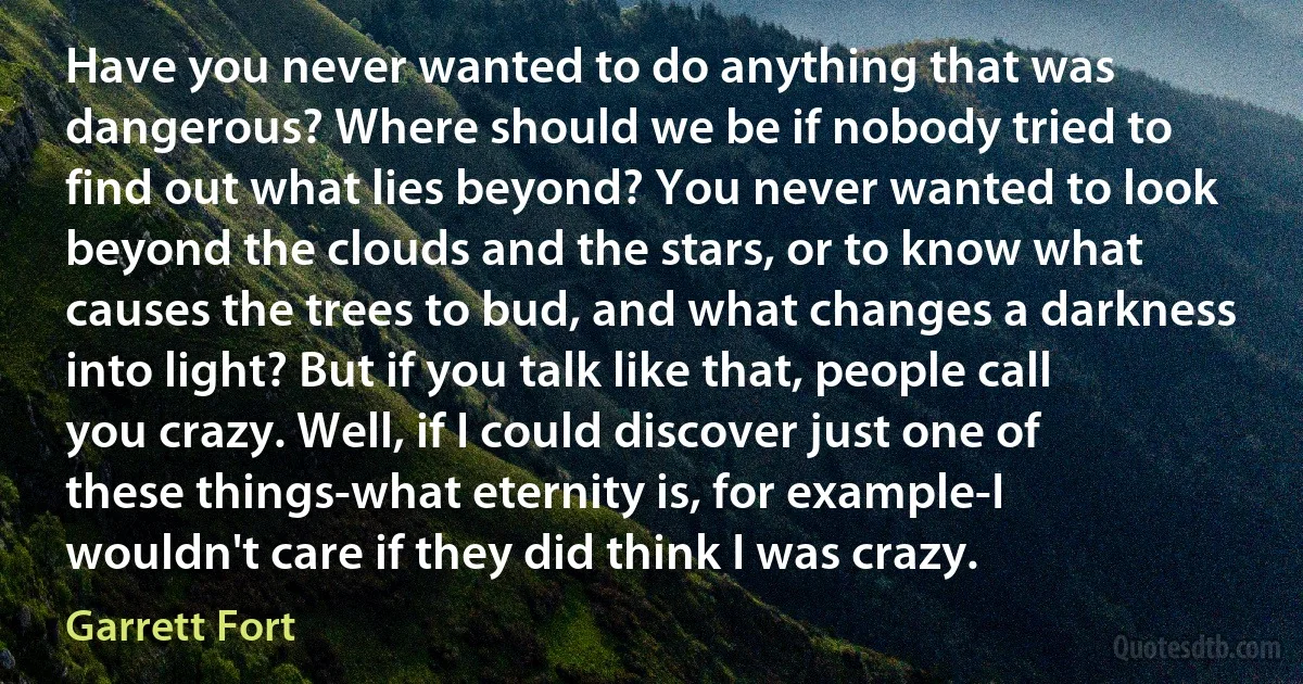 Have you never wanted to do anything that was dangerous? Where should we be if nobody tried to find out what lies beyond? You never wanted to look beyond the clouds and the stars, or to know what causes the trees to bud, and what changes a darkness into light? But if you talk like that, people call you crazy. Well, if I could discover just one of these things-what eternity is, for example-I wouldn't care if they did think I was crazy. (Garrett Fort)