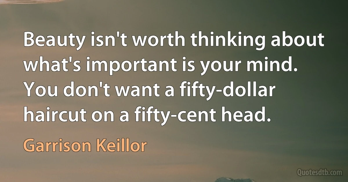 Beauty isn't worth thinking about what's important is your mind. You don't want a fifty-dollar haircut on a fifty-cent head. (Garrison Keillor)