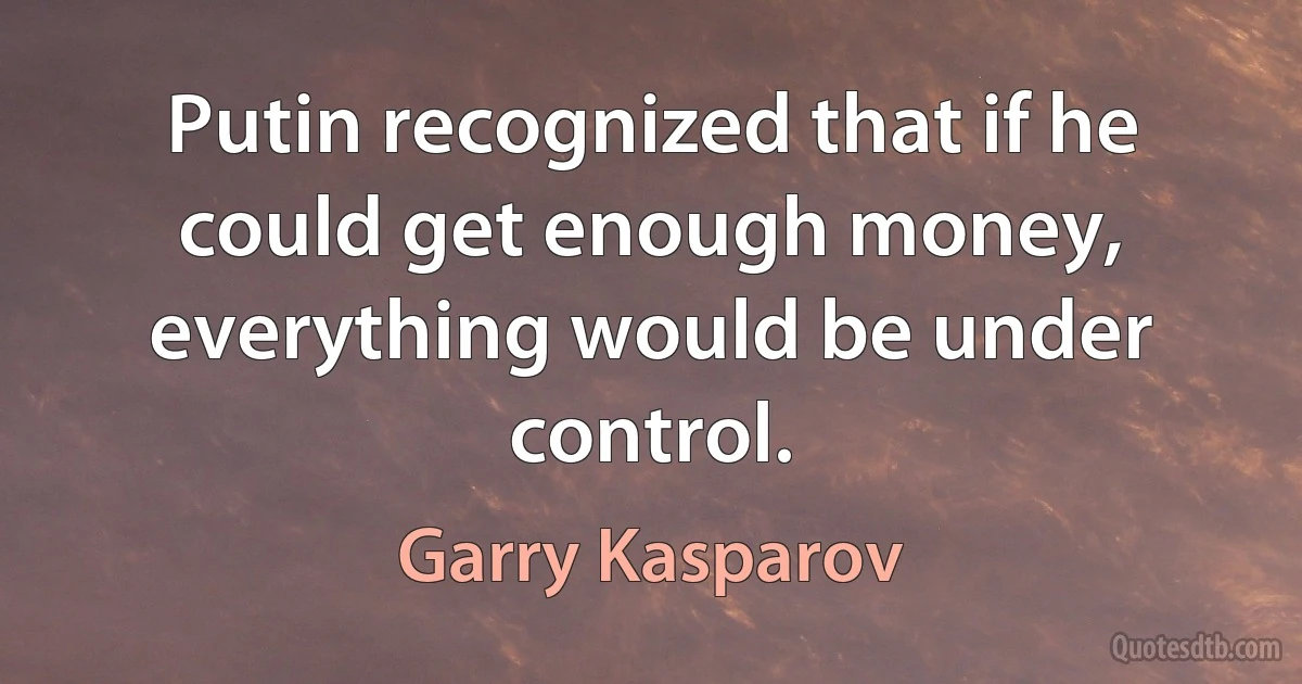 Putin recognized that if he could get enough money, everything would be under control. (Garry Kasparov)