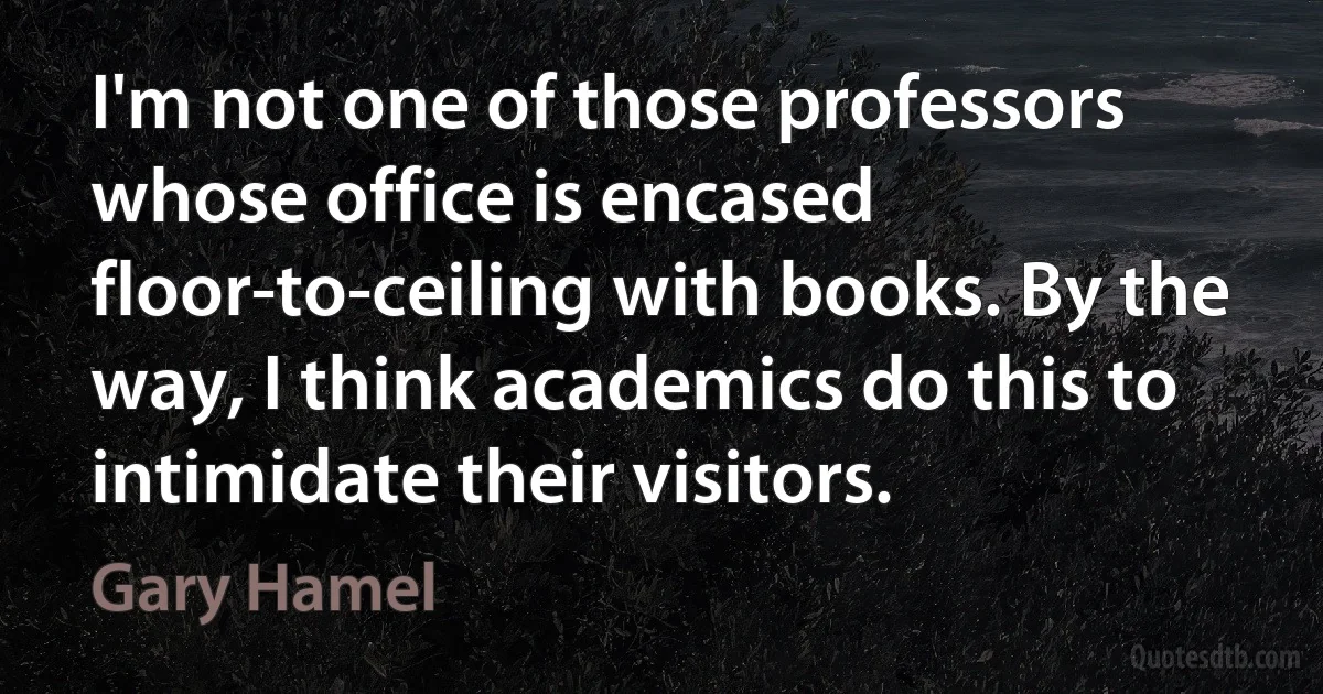 I'm not one of those professors whose office is encased floor-to-ceiling with books. By the way, I think academics do this to intimidate their visitors. (Gary Hamel)