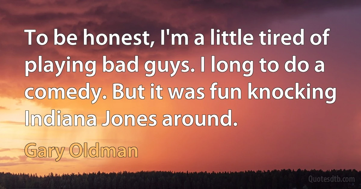 To be honest, I'm a little tired of playing bad guys. I long to do a comedy. But it was fun knocking Indiana Jones around. (Gary Oldman)