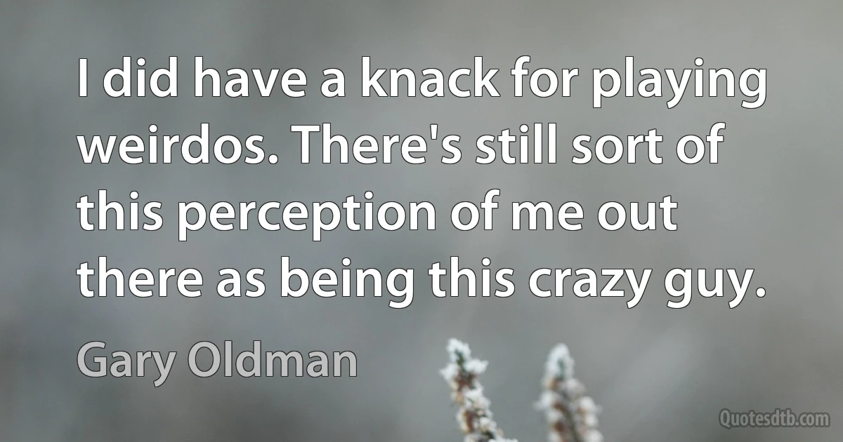 I did have a knack for playing weirdos. There's still sort of this perception of me out there as being this crazy guy. (Gary Oldman)