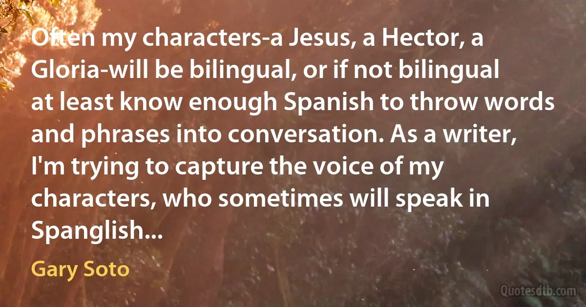 Often my characters-a Jesus, a Hector, a Gloria-will be bilingual, or if not bilingual at least know enough Spanish to throw words and phrases into conversation. As a writer, I'm trying to capture the voice of my characters, who sometimes will speak in Spanglish... (Gary Soto)