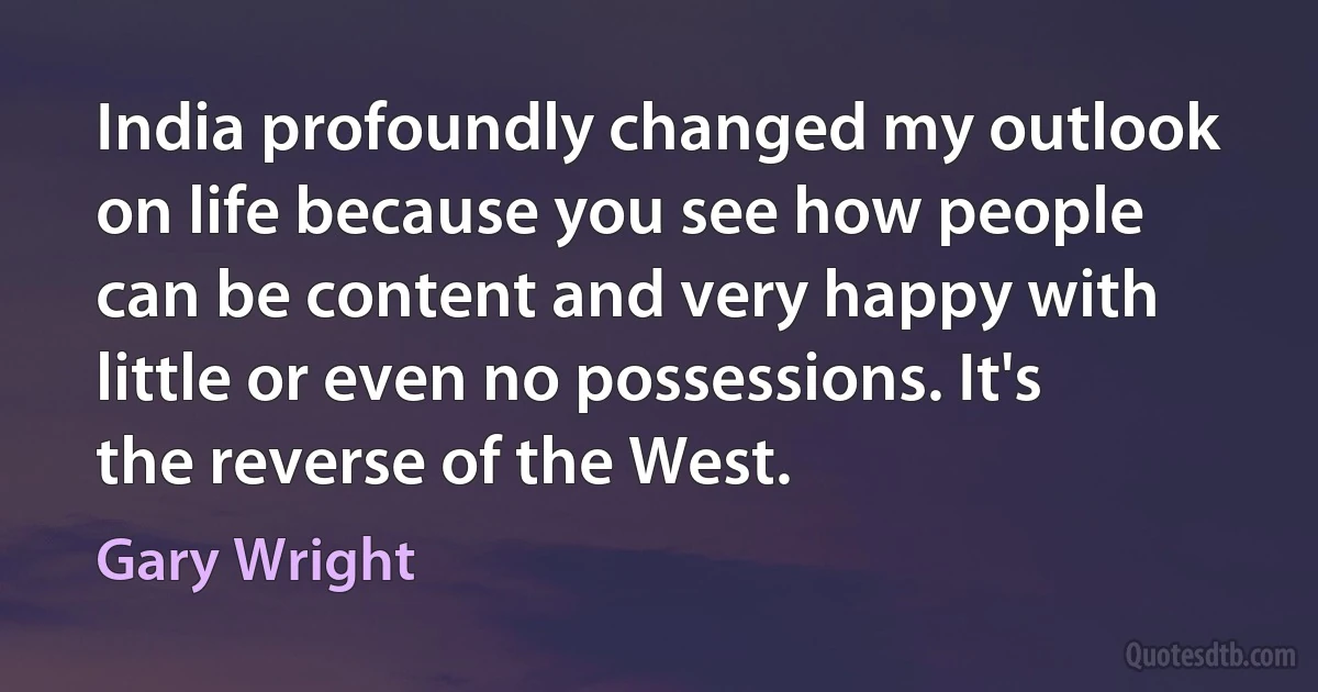 India profoundly changed my outlook on life because you see how people can be content and very happy with little or even no possessions. It's the reverse of the West. (Gary Wright)