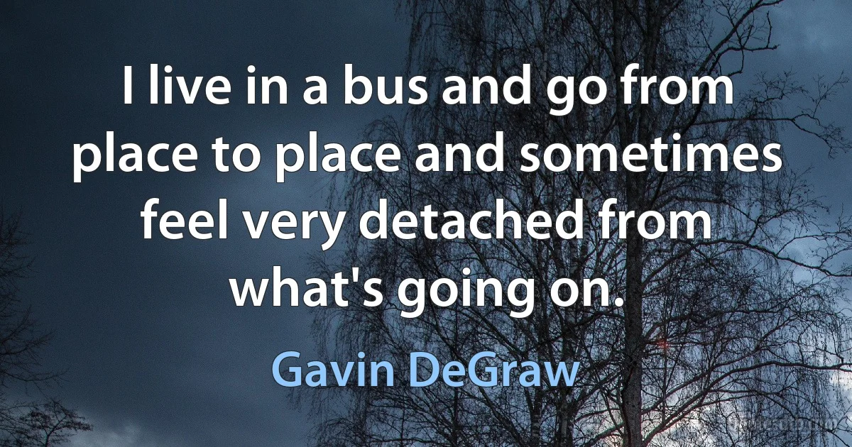 I live in a bus and go from place to place and sometimes feel very detached from what's going on. (Gavin DeGraw)