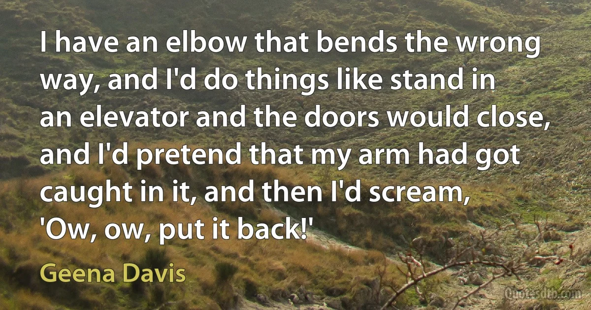 I have an elbow that bends the wrong way, and I'd do things like stand in an elevator and the doors would close, and I'd pretend that my arm had got caught in it, and then I'd scream, 'Ow, ow, put it back!' (Geena Davis)