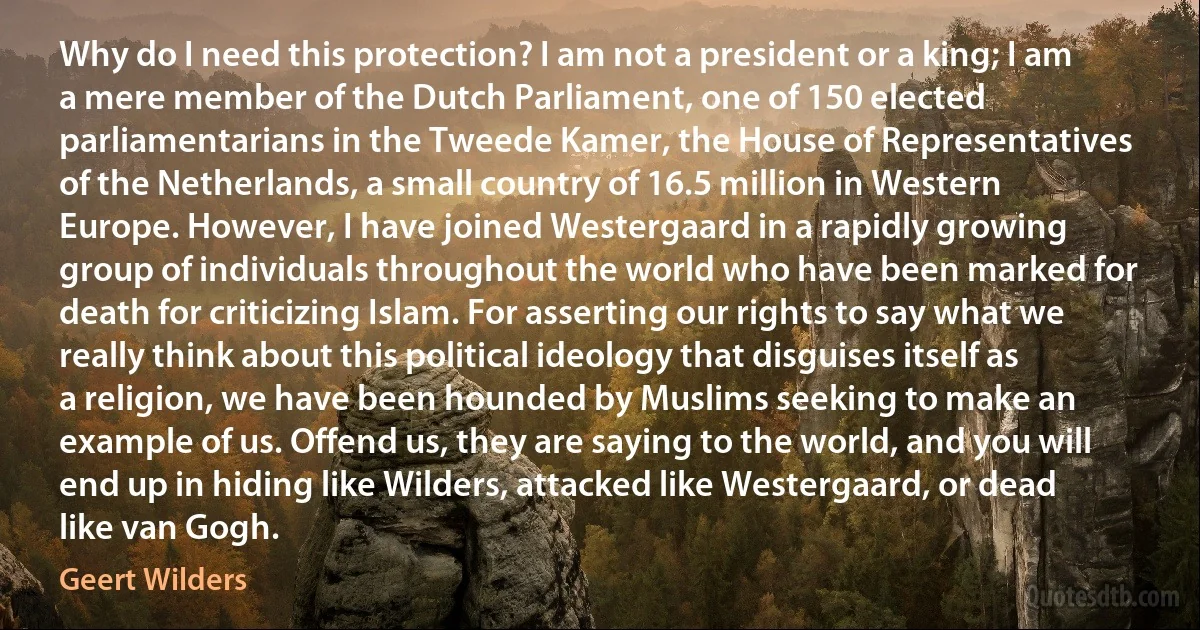 Why do I need this protection? I am not a president or a king; I am a mere member of the Dutch Parliament, one of 150 elected parliamentarians in the Tweede Kamer, the House of Representatives of the Netherlands, a small country of 16.5 million in Western Europe. However, I have joined Westergaard in a rapidly growing group of individuals throughout the world who have been marked for death for criticizing Islam. For asserting our rights to say what we really think about this political ideology that disguises itself as a religion, we have been hounded by Muslims seeking to make an example of us. Offend us, they are saying to the world, and you will end up in hiding like Wilders, attacked like Westergaard, or dead like van Gogh. (Geert Wilders)