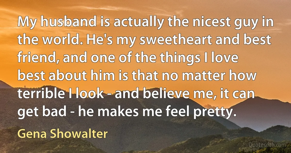 My husband is actually the nicest guy in the world. He's my sweetheart and best friend, and one of the things I love best about him is that no matter how terrible I look - and believe me, it can get bad - he makes me feel pretty. (Gena Showalter)