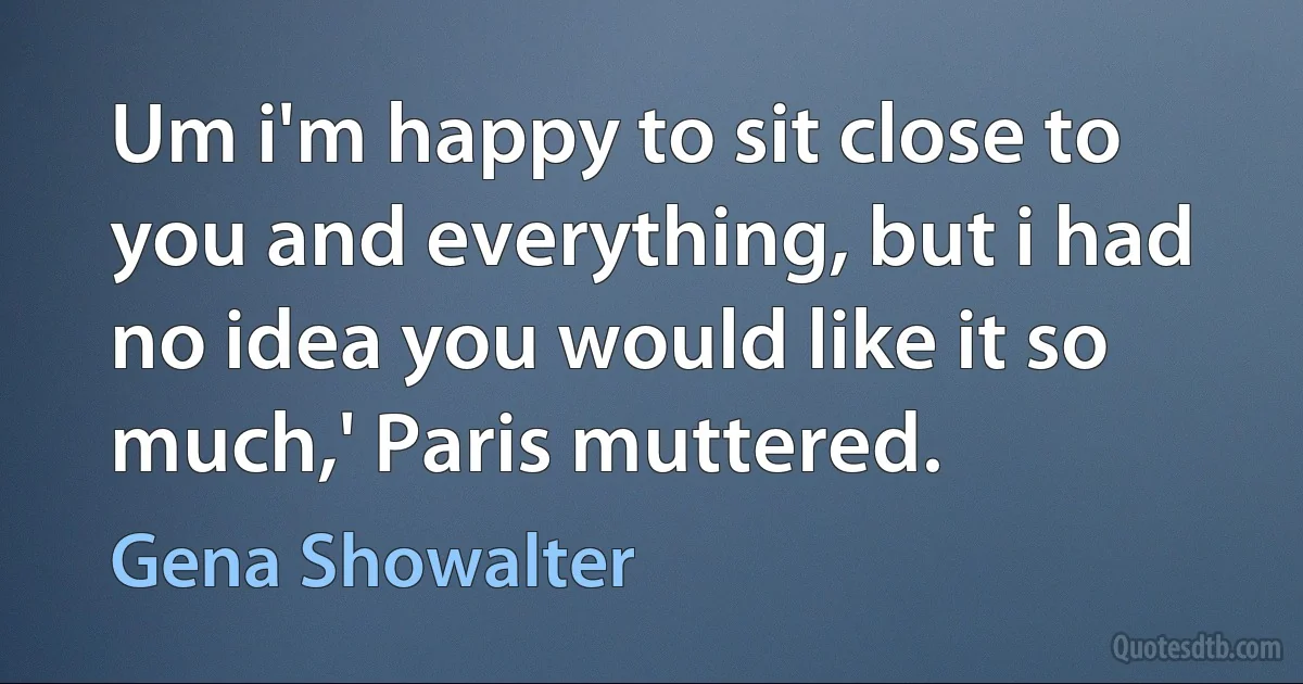 Um i'm happy to sit close to you and everything, but i had no idea you would like it so much,' Paris muttered. (Gena Showalter)