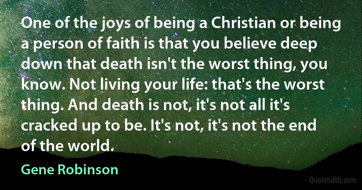 One of the joys of being a Christian or being a person of faith is that you believe deep down that death isn't the worst thing, you know. Not living your life: that's the worst thing. And death is not, it's not all it's cracked up to be. It's not, it's not the end of the world. (Gene Robinson)