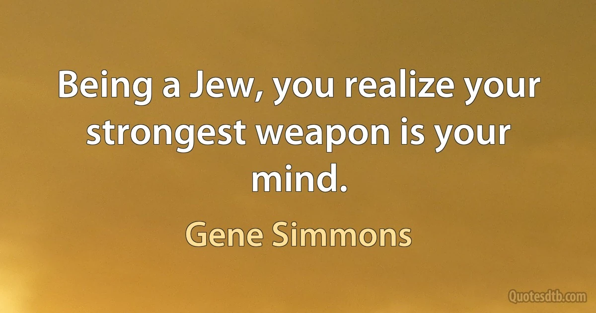 Being a Jew, you realize your strongest weapon is your mind. (Gene Simmons)