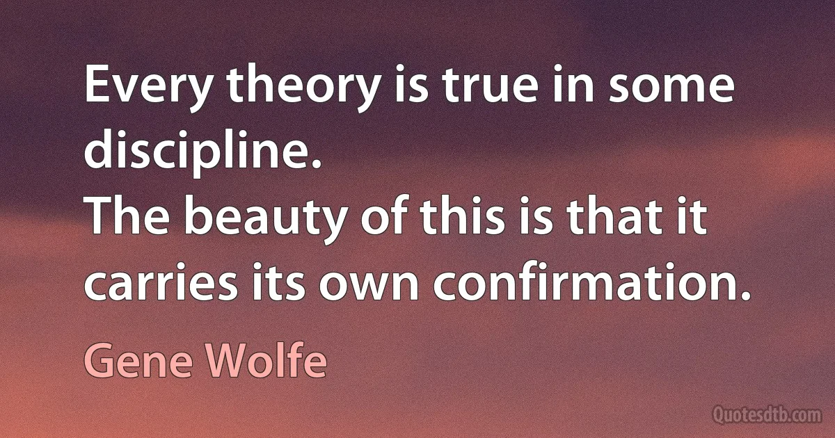 Every theory is true in some discipline.
The beauty of this is that it carries its own confirmation. (Gene Wolfe)