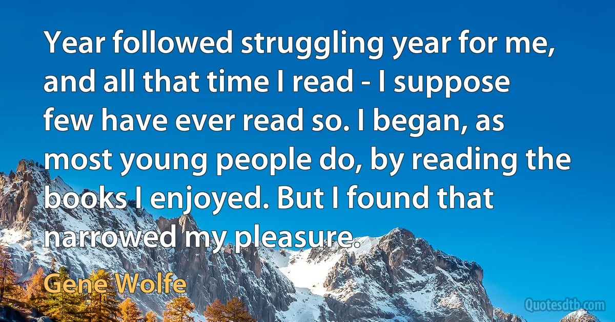 Year followed struggling year for me, and all that time I read - I suppose few have ever read so. I began, as most young people do, by reading the books I enjoyed. But I found that narrowed my pleasure. (Gene Wolfe)