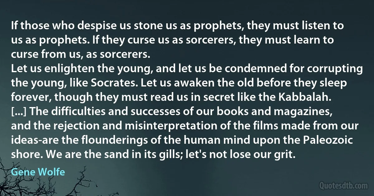 If those who despise us stone us as prophets, they must listen to us as prophets. If they curse us as sorcerers, they must learn to curse from us, as sorcerers.
Let us enlighten the young, and let us be condemned for corrupting the young, like Socrates. Let us awaken the old before they sleep forever, though they must read us in secret like the Kabbalah. [...] The difficulties and successes of our books and magazines, and the rejection and misinterpretation of the films made from our ideas-are the flounderings of the human mind upon the Paleozoic shore. We are the sand in its gills; let's not lose our grit. (Gene Wolfe)