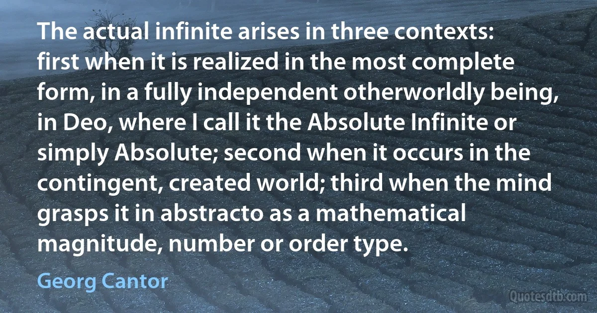 The actual infinite arises in three contexts: first when it is realized in the most complete form, in a fully independent otherworldly being, in Deo, where I call it the Absolute Infinite or simply Absolute; second when it occurs in the contingent, created world; third when the mind grasps it in abstracto as a mathematical magnitude, number or order type. (Georg Cantor)