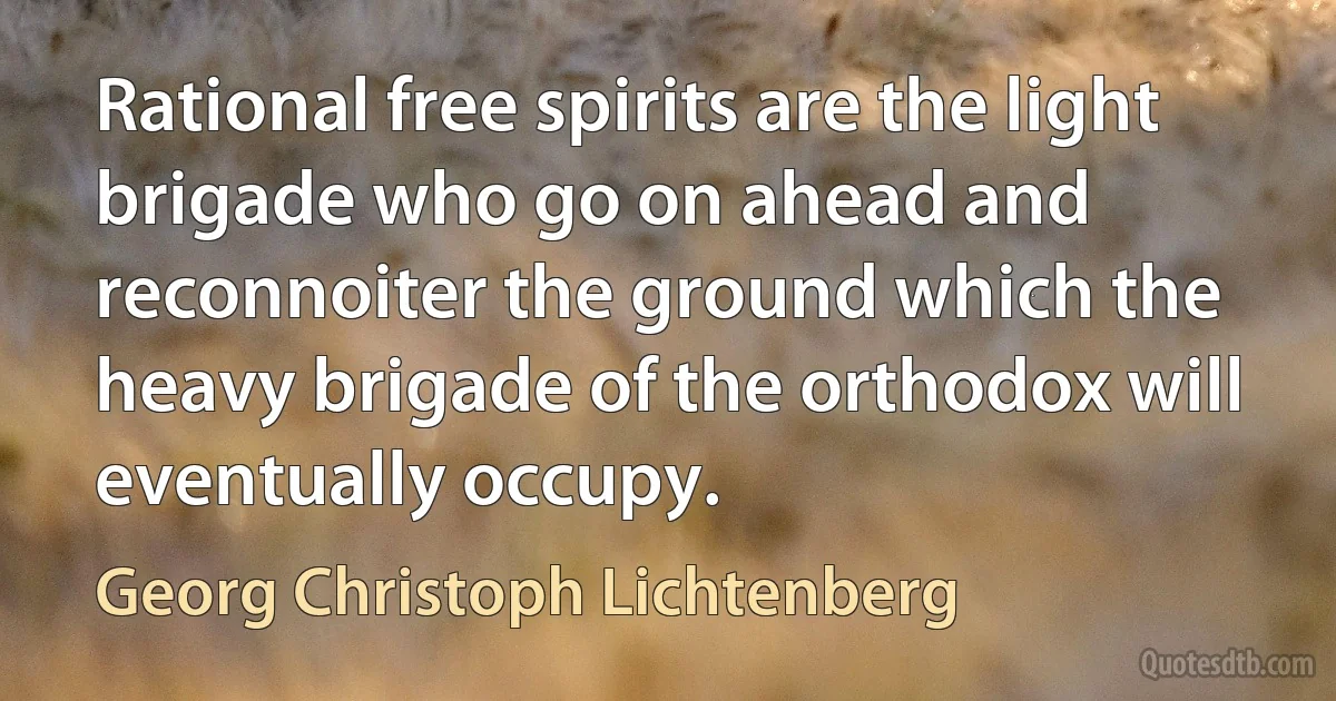 Rational free spirits are the light brigade who go on ahead and reconnoiter the ground which the heavy brigade of the orthodox will eventually occupy. (Georg Christoph Lichtenberg)