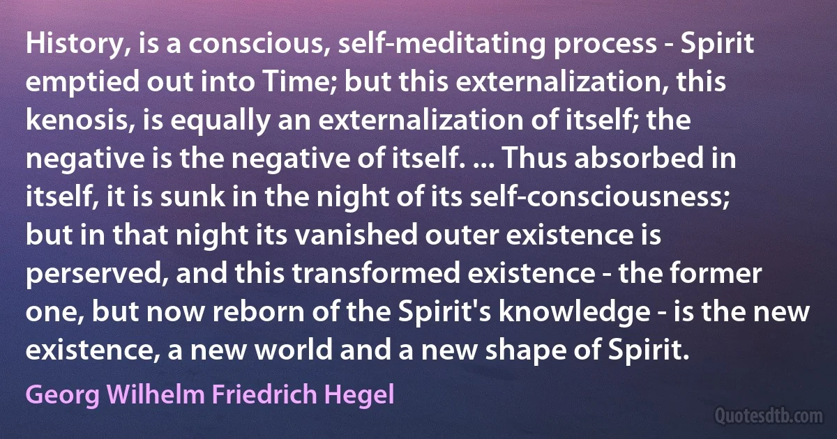 History, is a conscious, self-meditating process - Spirit emptied out into Time; but this externalization, this kenosis, is equally an externalization of itself; the negative is the negative of itself. ... Thus absorbed in itself, it is sunk in the night of its self-consciousness; but in that night its vanished outer existence is perserved, and this transformed existence - the former one, but now reborn of the Spirit's knowledge - is the new existence, a new world and a new shape of Spirit. (Georg Wilhelm Friedrich Hegel)