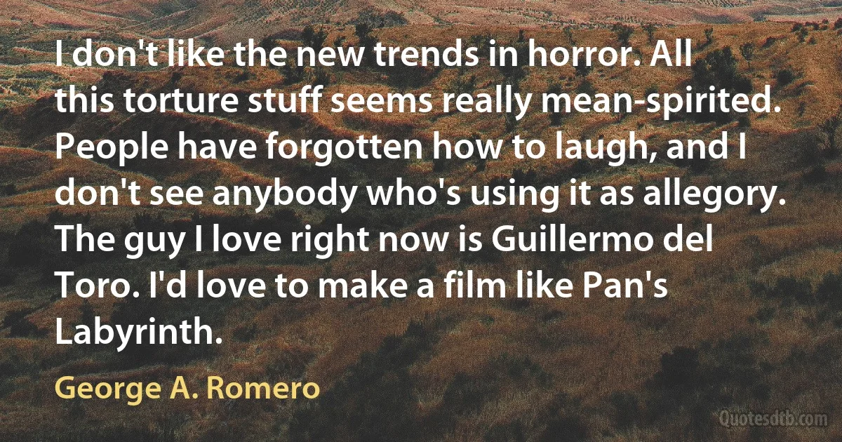 I don't like the new trends in horror. All this torture stuff seems really mean-spirited. People have forgotten how to laugh, and I don't see anybody who's using it as allegory. The guy I love right now is Guillermo del Toro. I'd love to make a film like Pan's Labyrinth. (George A. Romero)