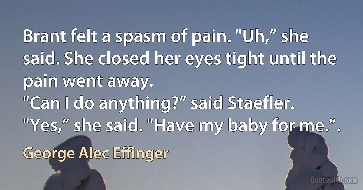 Brant felt a spasm of pain. "Uh,” she said. She closed her eyes tight until the pain went away.
"Can I do anything?” said Staefler.
"Yes,” she said. "Have my baby for me.”. (George Alec Effinger)