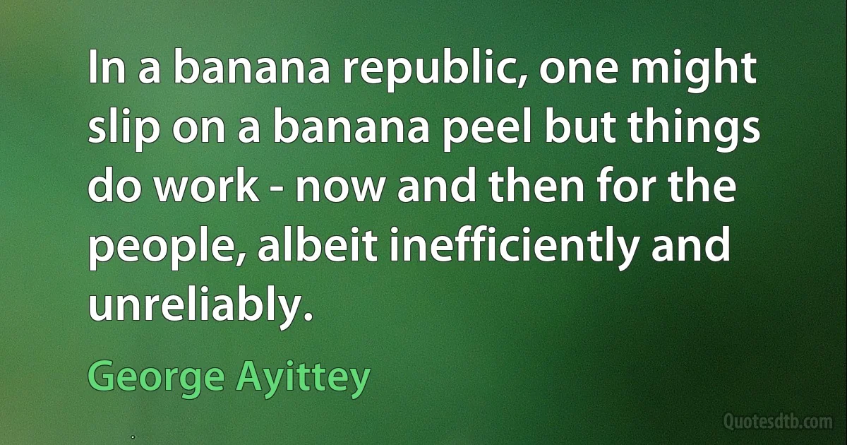 In a banana republic, one might slip on a banana peel but things do work - now and then for the people, albeit inefficiently and unreliably. (George Ayittey)