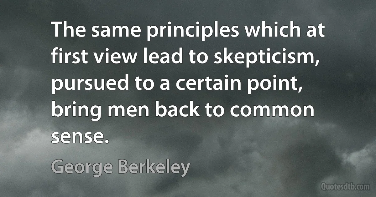 The same principles which at first view lead to skepticism, pursued to a certain point, bring men back to common sense. (George Berkeley)