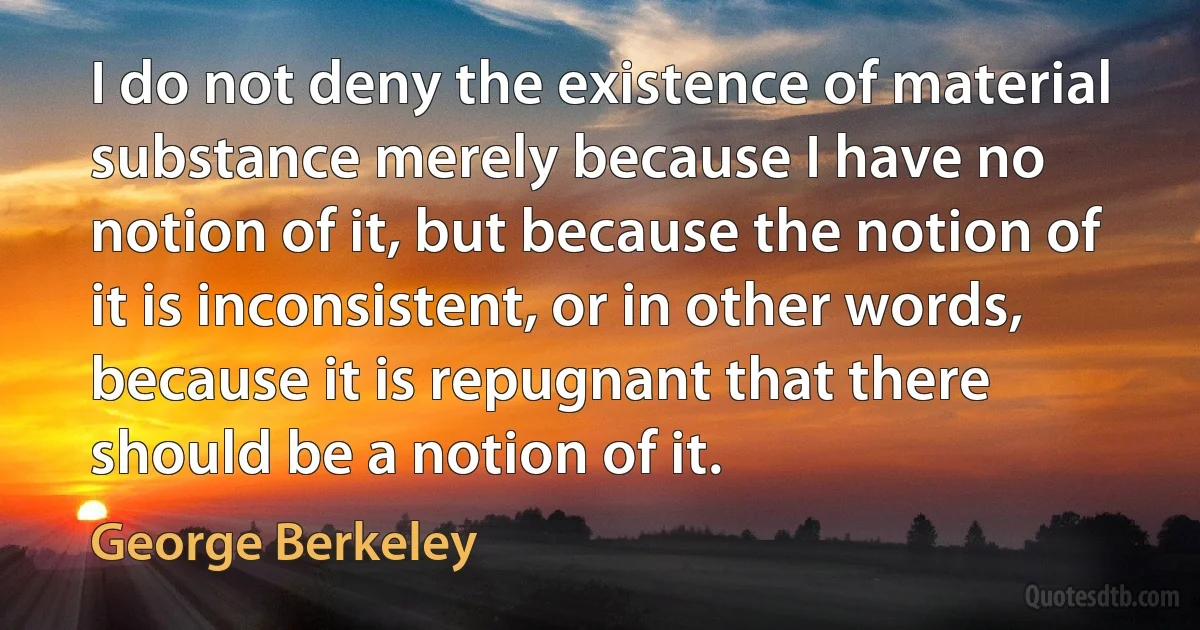 I do not deny the existence of material substance merely because I have no notion of it, but because the notion of it is inconsistent, or in other words, because it is repugnant that there should be a notion of it. (George Berkeley)