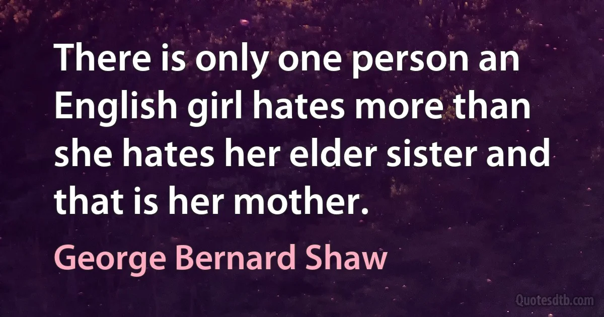 There is only one person an English girl hates more than she hates her elder sister and that is her mother. (George Bernard Shaw)