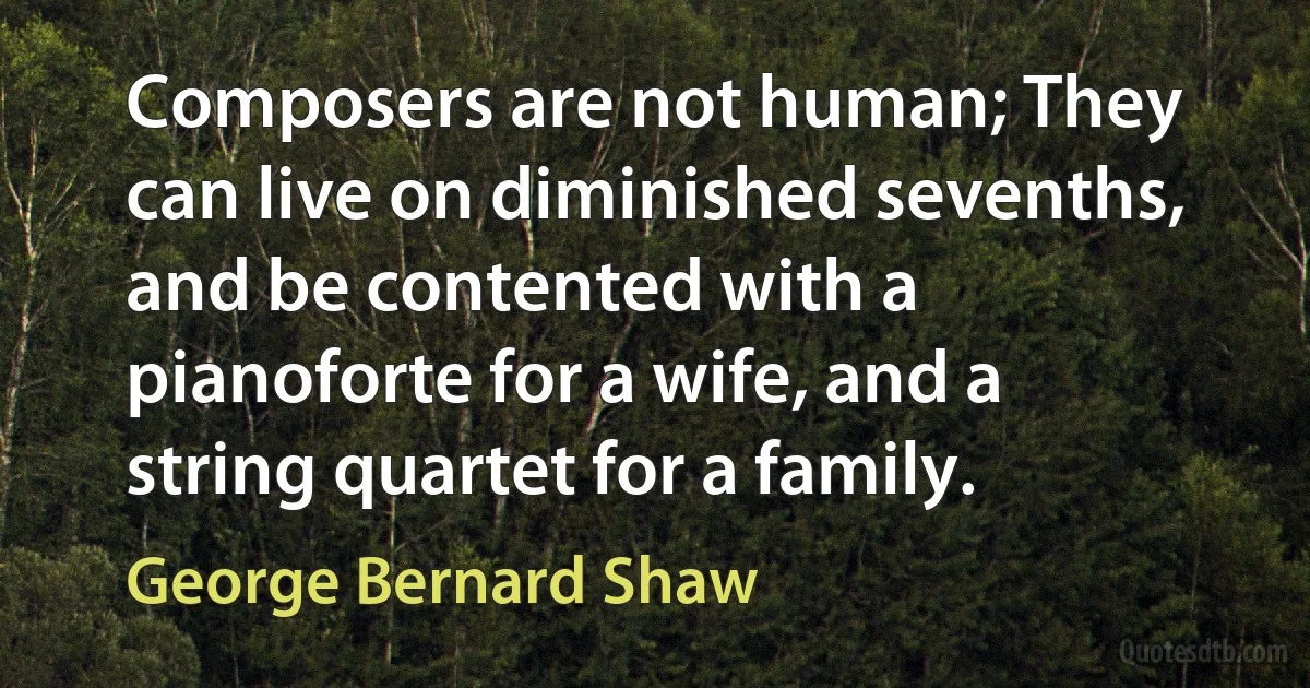 Composers are not human; They can live on diminished sevenths, and be contented with a pianoforte for a wife, and a string quartet for a family. (George Bernard Shaw)