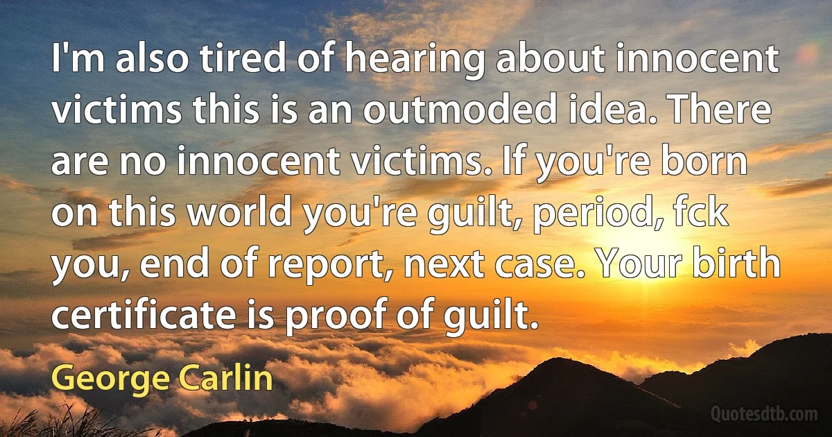 I'm also tired of hearing about innocent victims this is an outmoded idea. There are no innocent victims. If you're born on this world you're guilt, period, fck you, end of report, next case. Your birth certificate is proof of guilt. (George Carlin)