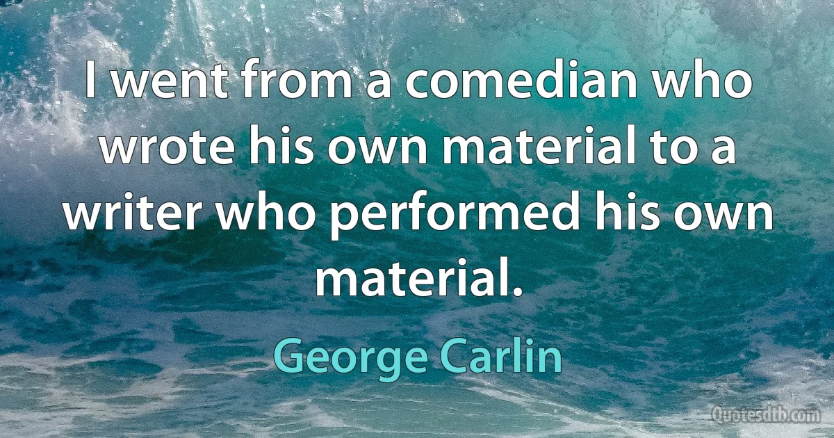 I went from a comedian who wrote his own material to a writer who performed his own material. (George Carlin)