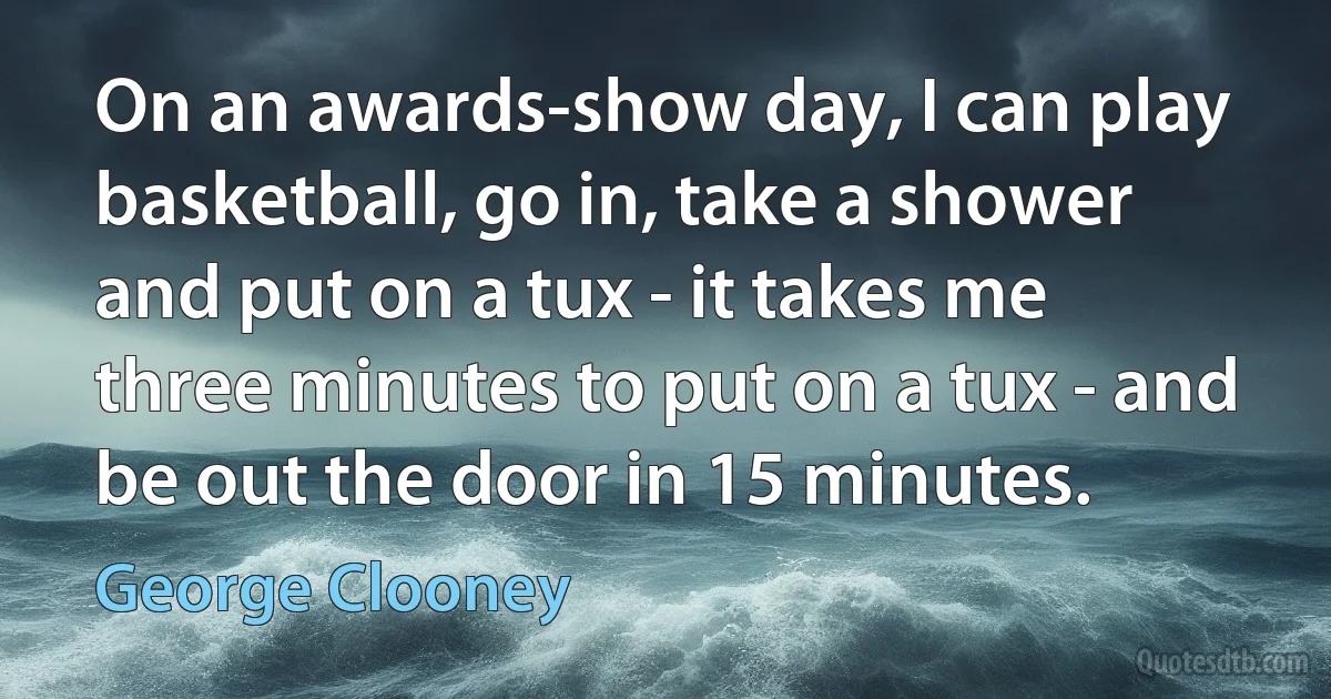 On an awards-show day, I can play basketball, go in, take a shower and put on a tux - it takes me three minutes to put on a tux - and be out the door in 15 minutes. (George Clooney)