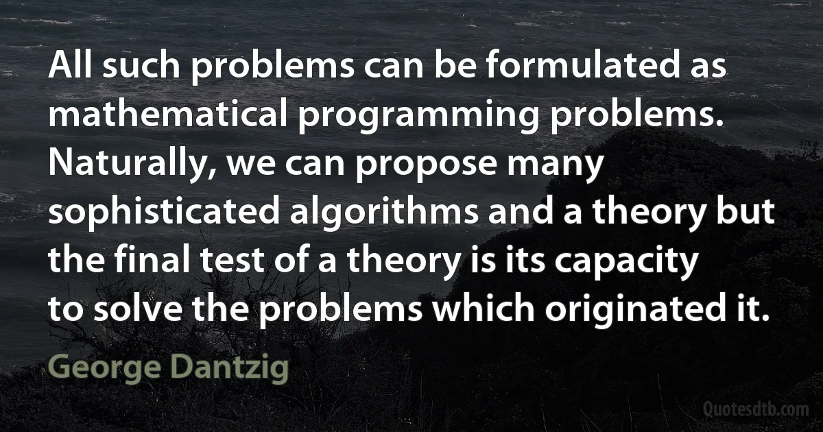 All such problems can be formulated as mathematical programming problems. Naturally, we can propose many sophisticated algorithms and a theory but the final test of a theory is its capacity to solve the problems which originated it. (George Dantzig)