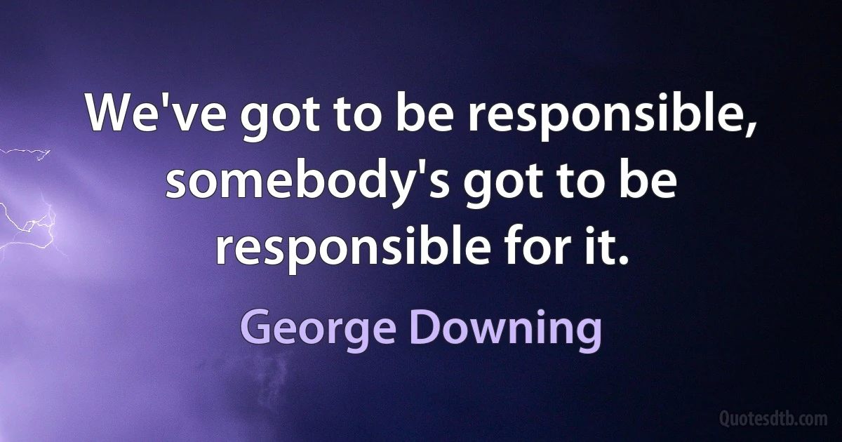 We've got to be responsible, somebody's got to be responsible for it. (George Downing)