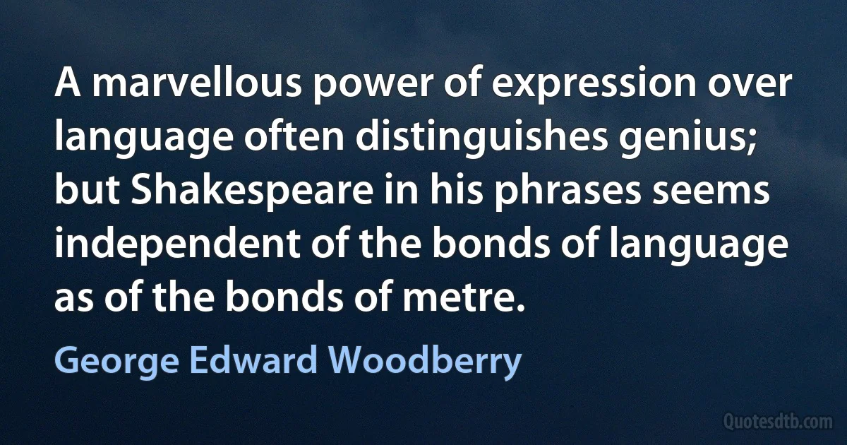 A marvellous power of expression over language often distinguishes genius; but Shakespeare in his phrases seems independent of the bonds of language as of the bonds of metre. (George Edward Woodberry)