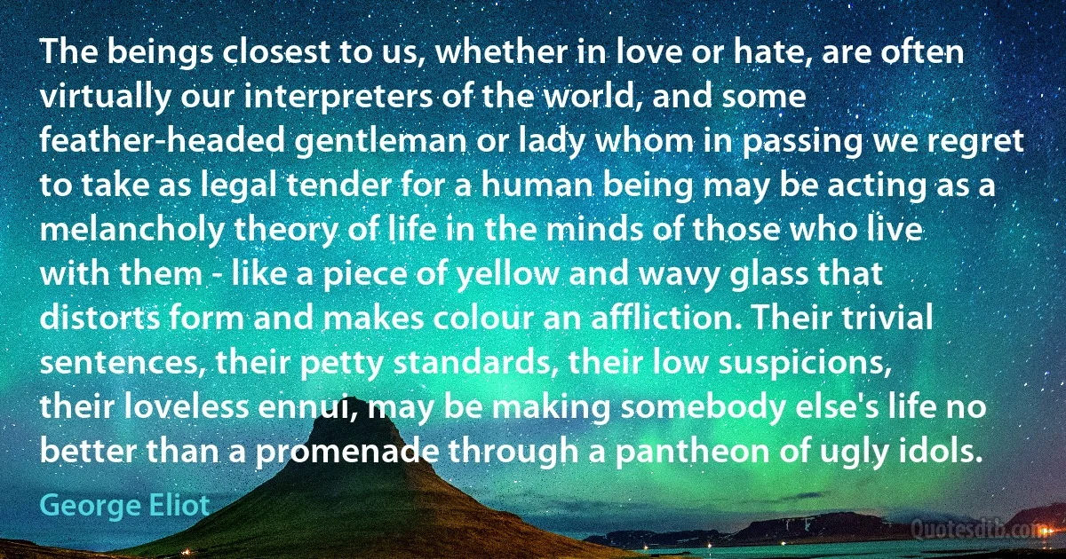 The beings closest to us, whether in love or hate, are often virtually our interpreters of the world, and some feather-headed gentleman or lady whom in passing we regret to take as legal tender for a human being may be acting as a melancholy theory of life in the minds of those who live with them - like a piece of yellow and wavy glass that distorts form and makes colour an affliction. Their trivial sentences, their petty standards, their low suspicions, their loveless ennui, may be making somebody else's life no better than a promenade through a pantheon of ugly idols. (George Eliot)