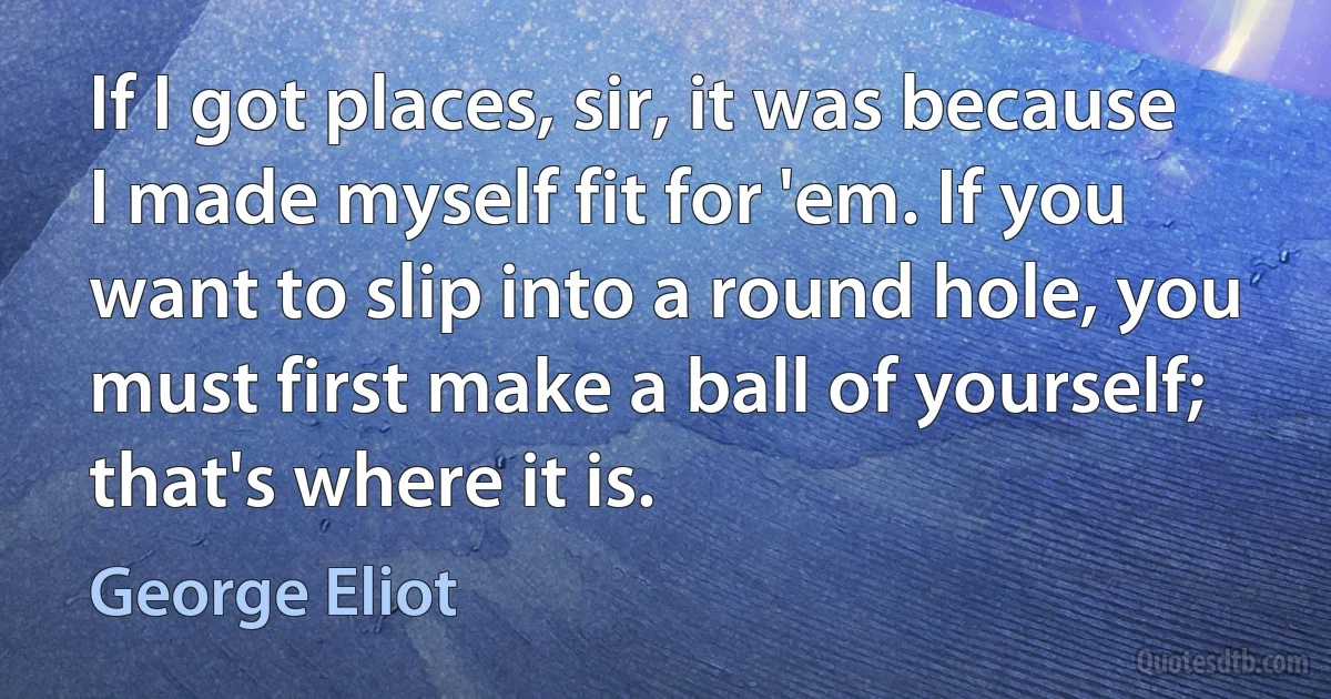 If I got places, sir, it was because I made myself fit for 'em. If you want to slip into a round hole, you must first make a ball of yourself; that's where it is. (George Eliot)