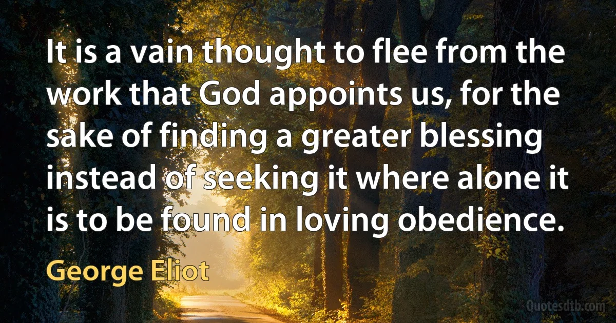 It is a vain thought to flee from the work that God appoints us, for the sake of finding a greater blessing instead of seeking it where alone it is to be found in loving obedience. (George Eliot)