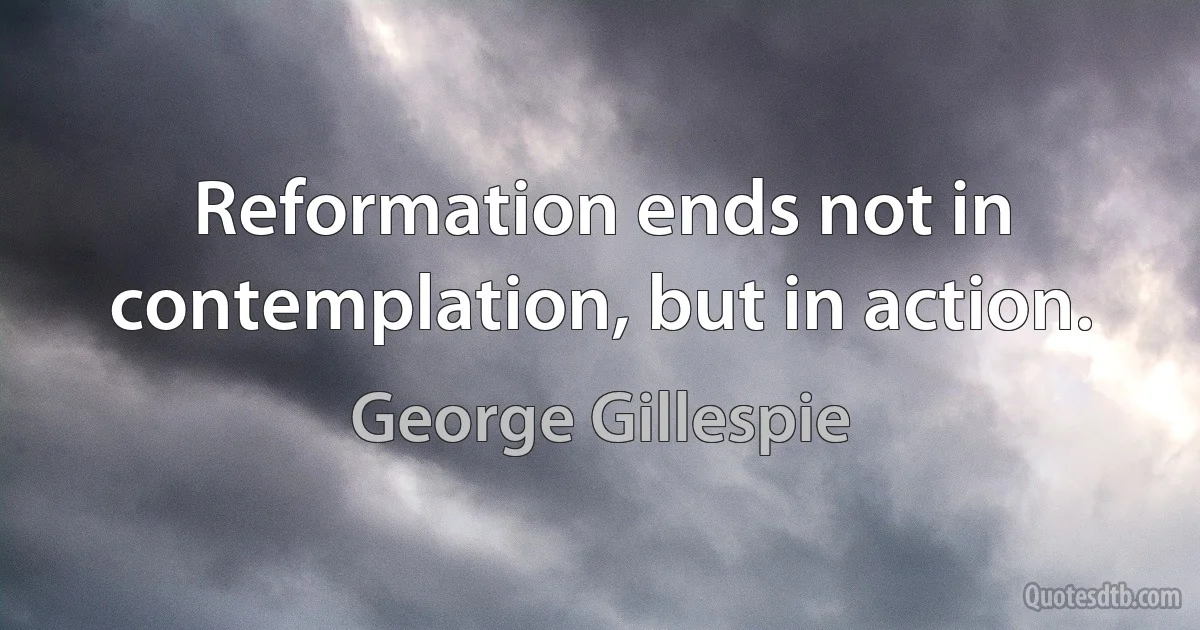 Reformation ends not in contemplation, but in action. (George Gillespie)