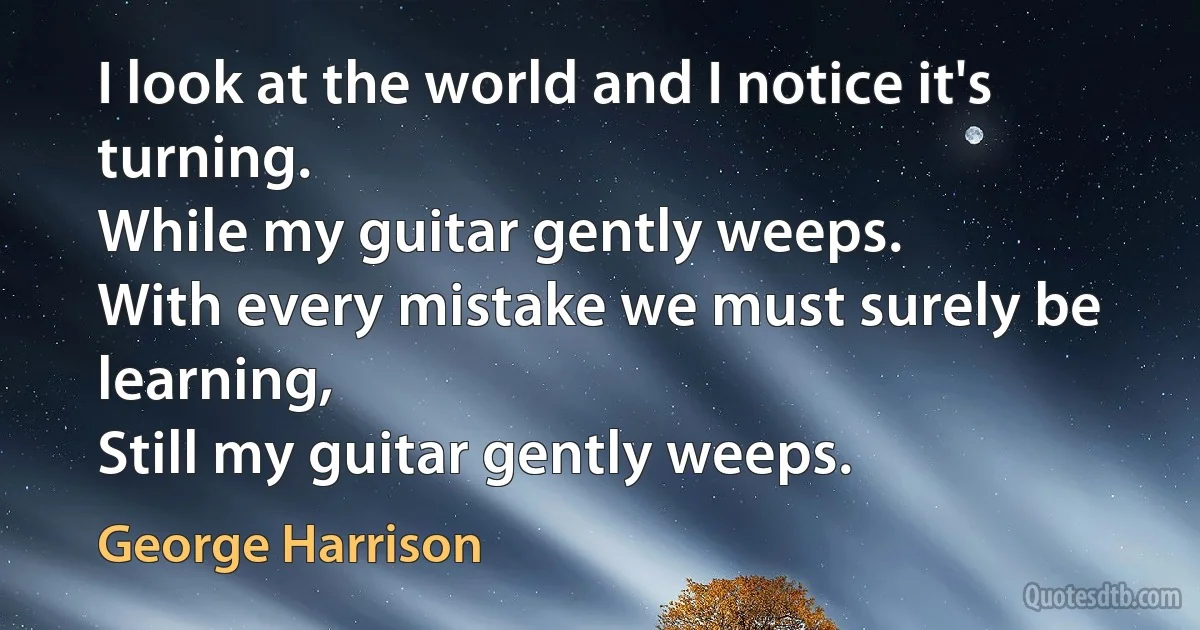 I look at the world and I notice it's turning.
While my guitar gently weeps.
With every mistake we must surely be learning,
Still my guitar gently weeps. (George Harrison)