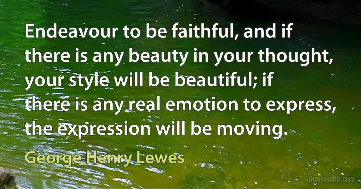 Endeavour to be faithful, and if there is any beauty in your thought, your style will be beautiful; if there is any real emotion to express, the expression will be moving. (George Henry Lewes)