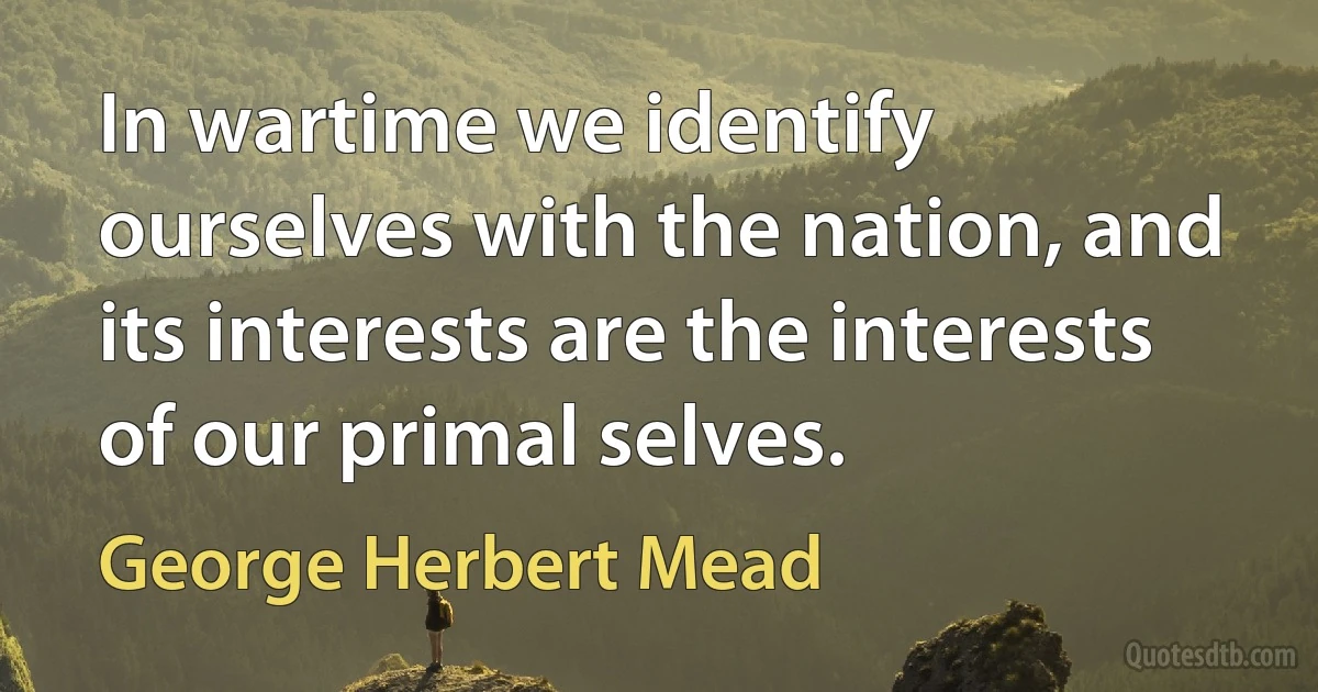 In wartime we identify ourselves with the nation, and its interests are the interests of our primal selves. (George Herbert Mead)