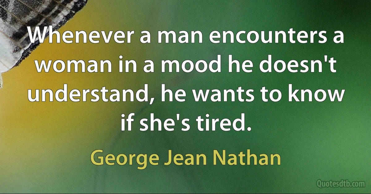 Whenever a man encounters a woman in a mood he doesn't understand, he wants to know if she's tired. (George Jean Nathan)